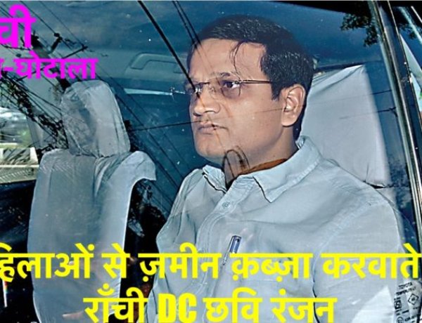 राँची भूमि-घोटाला: महिलाओं से ज़मीन क़ब्ज़ा करवाते थे राँची DC छवि रंजन