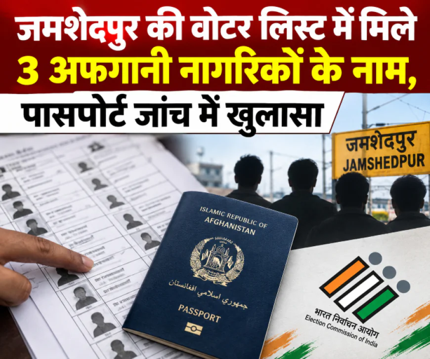 जमशेदपुर की वोटर लिस्ट में मिले 3 अफगानी नागरिकों के नाम, पासपोर्ट जांच में खुलासा